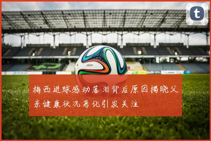 梅西进球感动落泪背后原因揭晓父亲健康状况恶化引发关注