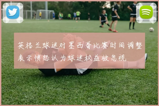 英格兰球迷对墨西哥比赛时间调整表示愤怒认为球迷权益被忽视