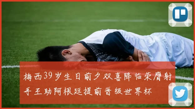 梅西39岁生日前夕双喜降临荣膺射手王助阿根廷提前晋级世界杯