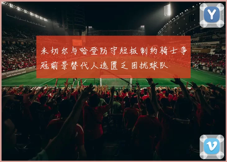 米切尔与哈登防守短板制约骑士争冠前景替代人选匮乏困扰球队