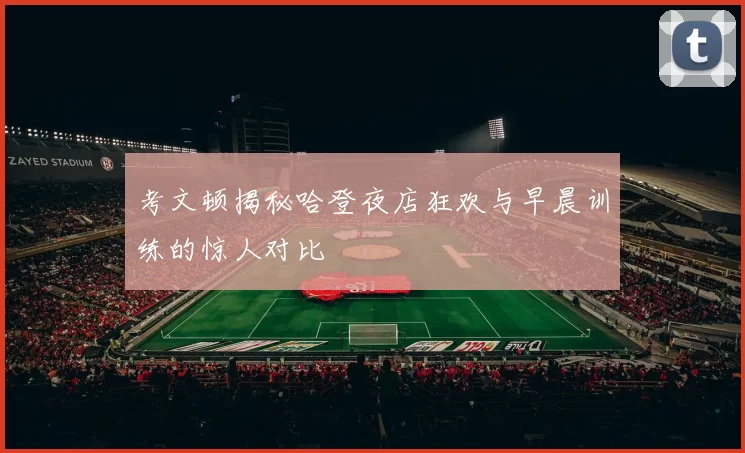 考文顿揭秘哈登夜店狂欢与早晨训练的惊人对比