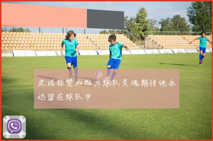 皮诺称赞加维为球队灵魂期待他永远留在球队中