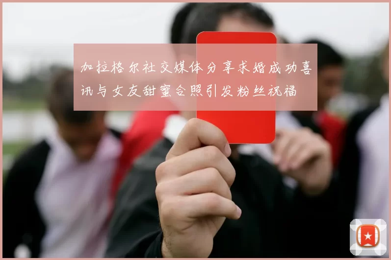 加拉格尔社交媒体分享求婚成功喜讯与女友甜蜜合照引发粉丝祝福