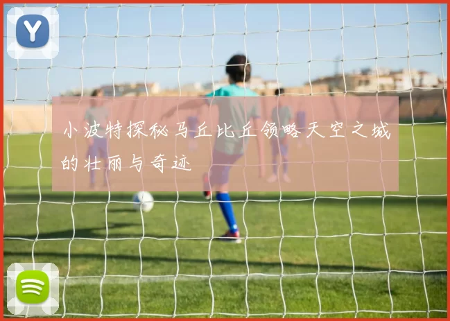小波特探秘马丘比丘领略天空之城的壮丽与奇迹