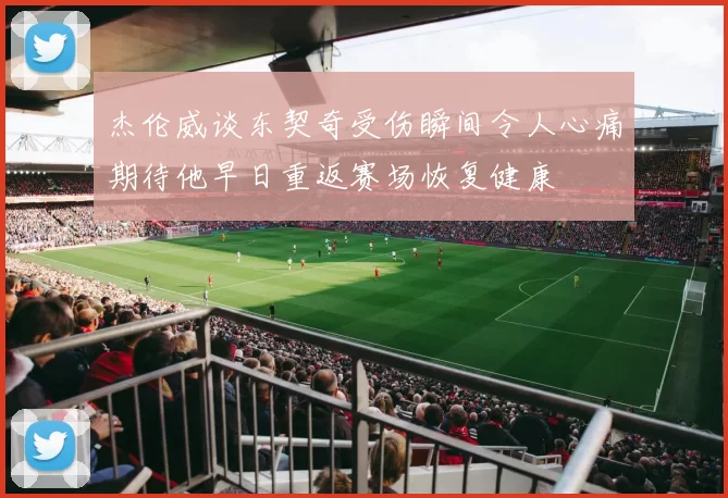 杰伦威谈东契奇受伤瞬间令人心痛期待他早日重返赛场恢复健康