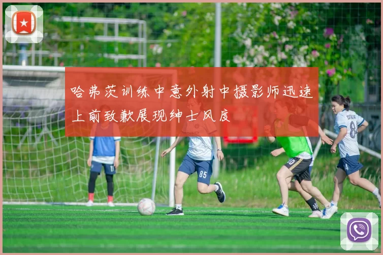 哈弗茨训练中意外射中摄影师迅速上前致歉展现绅士风度