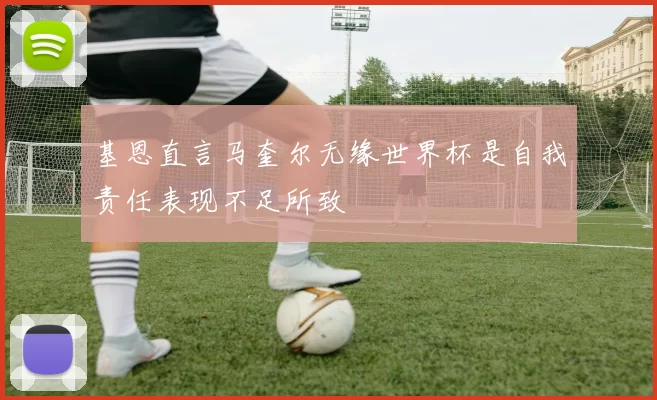 基恩直言马奎尔无缘世界杯是自我责任表现不足所致