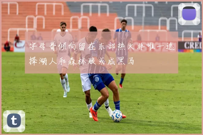 字母哥倾向留在东部热火非唯一选择湖人和森林狼或成黑马