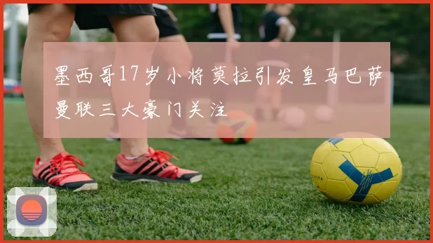 墨西哥17岁小将莫拉引发皇马巴萨曼联三大豪门关注