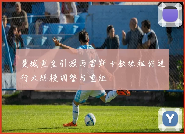 曼城重金引援马雷斯卡教练组将进行大规模调整与重组
