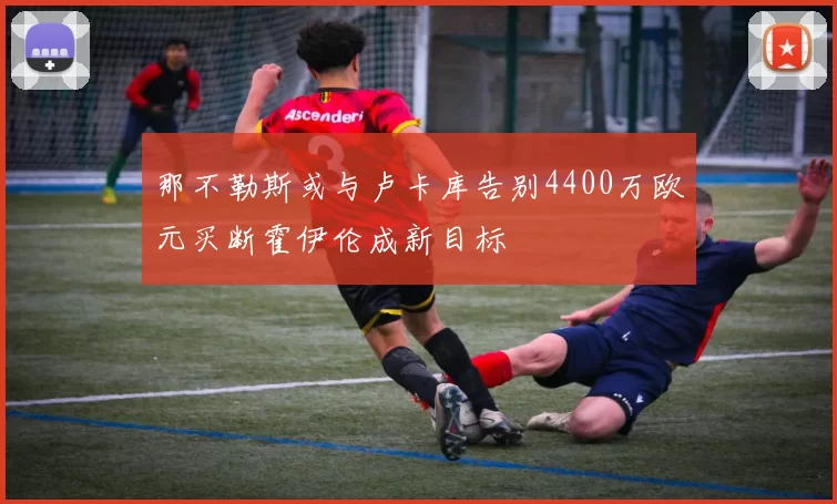 那不勒斯或与卢卡库告别4400万欧元买断霍伊伦成新目标