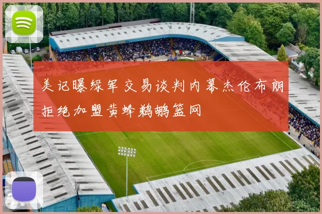 美记曝绿军交易谈判内幕杰伦布朗拒绝加盟黄蜂鹈鹕篮网
