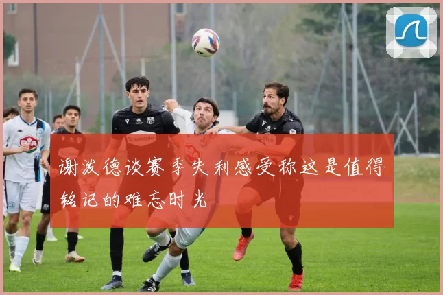 谢泼德谈赛季失利感受称这是值得铭记的难忘时光