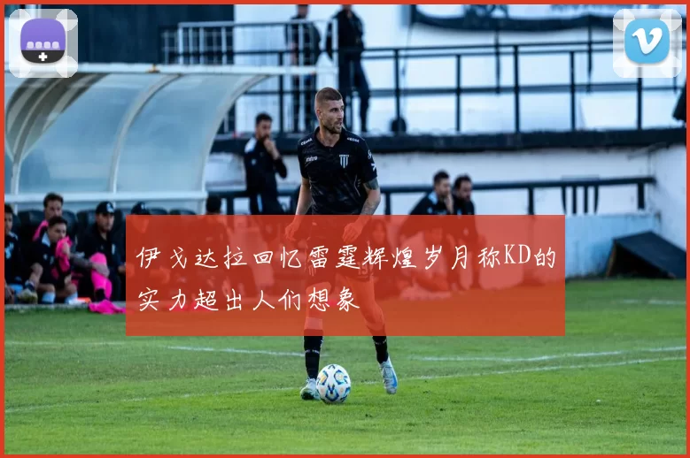 伊戈达拉回忆雷霆辉煌岁月称KD的实力超出人们想象