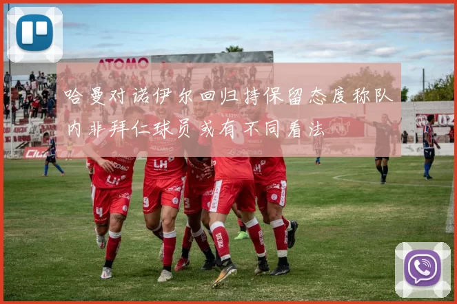 哈曼对诺伊尔回归持保留态度称队内非拜仁球员或有不同看法