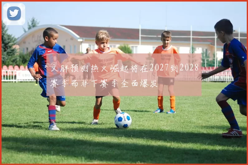 文胖预测热火崛起将在2027到2028赛季而非下赛季全面爆发
