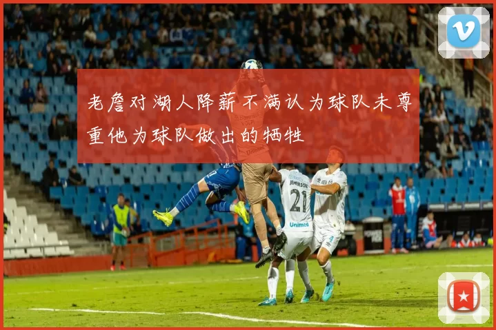 老詹对湖人降薪不满认为球队未尊重他为球队做出的牺牲