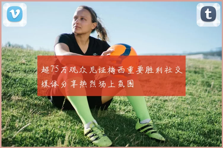 超75万观众见证梅西重要胜利社交媒体分享热烈场上氛围