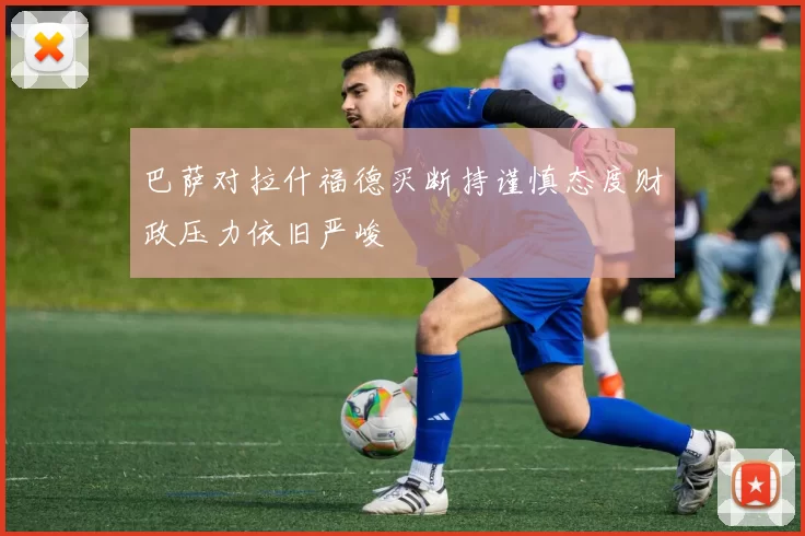 巴萨对拉什福德买断持谨慎态度财政压力依旧严峻