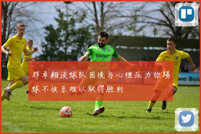 邓卓翔谈球队困境与心理压力称踢球不快乐难以取得胜利