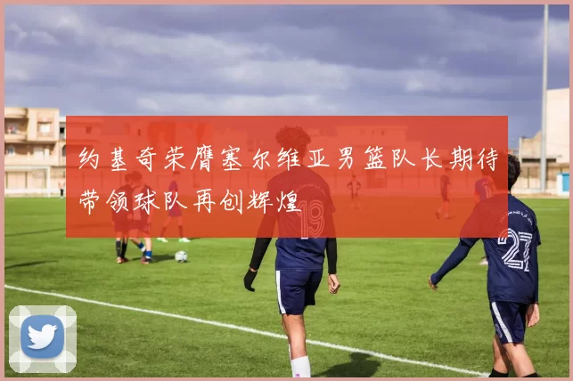约基奇荣膺塞尔维亚男篮队长期待带领球队再创辉煌