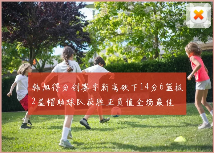 韩旭得分创赛季新高砍下14分6篮板2盖帽助球队获胜正负值全场最佳