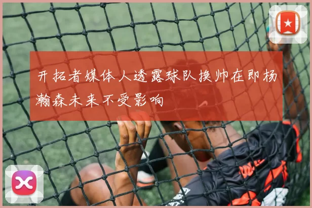 开拓者媒体人透露球队换帅在即杨瀚森未来不受影响