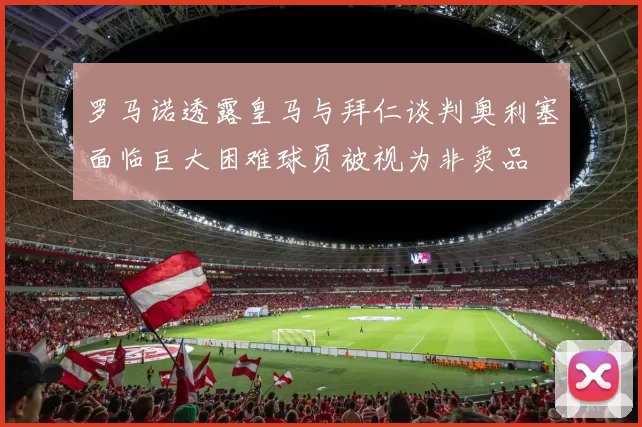 罗马诺透露皇马与拜仁谈判奥利塞面临巨大困难球员被视为非卖品